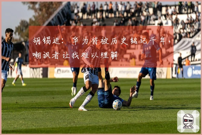 胡锡进：华为将被历史铭记千年，嘲讽者让我难以理解