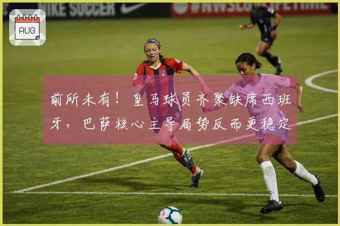 前所未有！皇马球员齐聚缺席西班牙，巴萨核心主导局势反而更稳定？